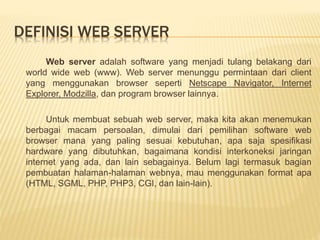 DEFINISI WEB SERVER 
Web server adalah software yang menjadi tulang belakang dari 
world wide web (www). Web server menunggu permintaan dari client 
yang menggunakan browser seperti Netscape Navigator, Internet 
Explorer, Modzilla, dan program browser lainnya. 
Untuk membuat sebuah web server, maka kita akan menemukan 
berbagai macam persoalan, dimulai dari pemilihan software web 
browser mana yang paling sesuai kebutuhan, apa saja spesifikasi 
hardware yang dibutuhkan, bagaimana kondisi interkoneksi jaringan 
internet yang ada, dan lain sebagainya. Belum lagi termasuk bagian 
pembuatan halaman-halaman webnya, mau menggunakan format apa 
(HTML, SGML, PHP, PHP3, CGI, dan lain-lain). 
 