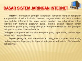 DASAR SISTEM JARINGAN INTERNET 
Internet merupakan jaringan rangkaian komputer dengan rangkaian 
komputerlain di seluruh dunia. Internet berguna untuk kita berkomunikasi 
dan bertukar informasi, file, data, suara, gambar dan sebagainya antara 
individu dan manusia diseluruh dunia. Internet adalah sebuah sistem 
komunikasi global yang menghubungkan komputer-komputer dan jaringan-jaringan 
komputer di seluruh dunia. 
Jaringan merupakan sekumpulan komputer yang dapat saling berhubungan 
antara satu dengan lainnya. 
Tujuan jaringan Untuk memudahkan pengguna komputer untuk saling 
berbagi sumber daya yang terdapat di jaringan seperti printer, file/ data dan 
sebagainya. 
 