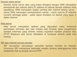 Domain name server 
o Domain name server atau yang biasa disingkat dengan DNS merupakan 
penerjemah dari sebuah alamt IP address ke alamat domain address serta 
sebaliknya. DNS merupakan bagian penting dari internet karena server - 
server DNS menangani penerjemahan naman - nama host ke IP address 
numerik sehingga paket - paket dapat dirutekan ke alamat yang tepat di 
dalam internet 
. 
Web server 
o Web server merupakan aplikasi yang digunakan untuk menerima 
permintaan informasi dari user melalui web browser serta mengirimkan 
kembali informasi yang diminta melalui hypertext transfer protocol atau 
HTTP. Biasanya web server diletakkan di komputer tertentu pada web 
hosting. 
ISP atau internet service provider 
o ISP merupakan perusahaan penyedia layanan koneksi ke internet. 
Umumnya ISP mempunyai beberapa modem dimana pelanggannya bisa 
melakukan dial up dengan account PPP. 
