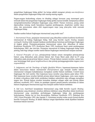 pengelolaan lingkungan hidup global. Isu ketiga adalah mengenai prinsip non-interference
dalam pengelolaan lingkungan hidup oleh masing-masing negara.

Negara-negara berkembang selama ini dituding sebagai kawasan yang menempati garis
terlemah dalam hal pengelolaan lingkungan hidup global, karena ketidak mampuannya dalam
mengimplementasikan kebijakan lingkungan yang efektif. Namun ironisnya, jarang untuk
dipersoalkan tentang masih banyaknya kegiatan pembangunan, eksploitasi sumber daya
alam, dan pencemaran udara oleh negara-negara maju yang jelas-jelas telah merusak
lingkungan hidup.

Sumber-sumber hukum lingkungan internasional yang terdiri atas4:

1. International Treaty, perjanjian internasional yang dihasilkan melalui konfernsi-konferensi
internsaional di bidang lingkungan hidup, baik yang bersifat legally binding maupun
nonlegally binding telah menjadi landasan pemberlakuan ketentuan perlindungan lingkungan
di tingkat global. Perjanjian-perjanjian internasional antara lain, dihasilkan di dalam
Konferensi Stockholm 1972, Konferensi Bumi 1992, konferensi bumi untuk pembangunan
berkelanjutan 2002, dan lain-lain. Perjanjian internasioal di bidang lingkungan hidup lebih
penting, baik bagi sebagai sumber utama hukum lingkungan internasional maupun nasional

2. General Principles of Law, prinsip-prinsip hukum umum merupakan prinsip-prinsip
hukum yang didasarkan pada prinsip hukum dari Eropa Barat pada abad ke-19 yang
didasarkan pada pinsip-prinsip hukum romawi. Prinsip hukum (umum) tersebut, antara lain,
asas bertetangga baik (good neighbourliness) dan prinsip pertanggungjawaban negara (state
responsibility).

3. Judgements and the Teachings of highly Qualified Writers, keputusan-keputusan hakim
dalam kasus-kasus hukum internasional (Yurisprudensi) juga menjadi sumber hukum
internasional walaupun kedudukannya merupakan sumber hukum tambahan. Contoh kasus
lingkungan the trail smelter. Dari keputusan kasus tersebut yang diputus pada tahun 1934.
Dari keputusan kasus tersebut lahirlah prinsip dalam hukum lingkungan, yaitu suatu negara
di dalam wilayahnya tidak boleh melakukan tindakan sedemikian rupa sehingga merugikan
negara lain. Prinsip hukum tersebut kemudian diadopsi sebagai salah satu prinsip dalam
deklarasi stockholm 1972. Selain itu pendapat (ajaran) penulis-penulis terkemuka di dalam
hukum (lingkungan) Internasional juga bisa menjadi sumber hukum tambahan.

4. Soft Law, hasil-hasil kesepakatan Internasional yang tidak bersifat Legally Binding.
Kesepakatan yang dimaksud, misalnya deklarasi-deklarasi yang dihasilkan dalam konferensi
internasional yang membahas perlindungan lingkungan hidup dan pembangunan
berkelanjutan. Dalam hal ini bisa dicontohkan, Deklarasi Stockholm 1972, Dekalaasi Rio
1992, Forest Principles 1992, dan Agenda 21. Ketentuan tersebut walau secara formal disebut
bersifat Nonlegally Binding, di dalam faktanya sangat diperhatikan untuk dijadikan landasan
ketentuan hukum nasional.
 
