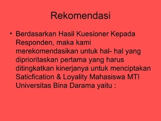 Rekomendasi
? Berdasarkan Hasil Kuesioner Kepada
  Responden, maka kami
  merekomendasikan untuk hal- hal yang
  diprioritaskan pertama yang harus
  ditingkatkan kinerjanya untuk menciptakan
  Saticfication & Loyality Mahasiswa MTI
  Universitas Bina Darama yaitu :
 