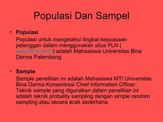 Populasi Dan Sampel
? Populasi
  Populasi untuk mengetahui tingkat kepuasaan
  pelanggan dalam menggunakan situs PLN (
  www.PLN.co.id) adalah Mahasiswa Universitas Bina
  Darma Palembang

? Sample
  Sample penelitian ini adalah Mahasiswa MTI Universitas
  Bina Darma Konsentrasi Chief Information Officer.
  Teknik sample yang digunakan dalam penelitian ini
  adalah teknik probality sampling dengan simple random
  sampling atau secara acak sederhana.
 
