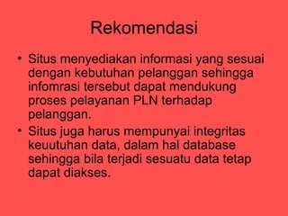 Rekomendasi
? Situs menyediakan informasi yang sesuai
  dengan kebutuhan pelanggan sehingga
  infomrasi tersebut dapat mendukung
  proses pelayanan PLN terhadap
  pelanggan.
? Situs juga harus mempunyai integritas
  keuutuhan data, dalam hal database
  sehingga bila terjadi sesuatu data tetap
  dapat diakses.
 
