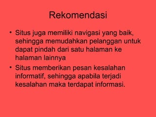 Rekomendasi
? Situs juga memiliki navigasi yang baik,
  sehingga memudahkan pelanggan untuk
  dapat pindah dari satu halaman ke
  halaman lainnya
? Situs memberikan pesan kesalahan
  informatif, sehingga apabila terjadi
  kesalahan maka terdapat informasi.
 