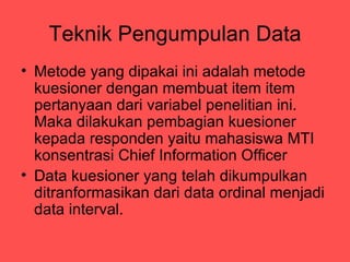 Teknik Pengumpulan Data
? Metode yang dipakai ini adalah metode
  kuesioner dengan membuat item item
  pertanyaan dari variabel penelitian ini.
  Maka dilakukan pembagian kuesioner
  kepada responden yaitu mahasiswa MTI
  konsentrasi Chief Information Officer
? Data kuesioner yang telah dikumpulkan
  ditranformasikan dari data ordinal menjadi
  data interval.
 