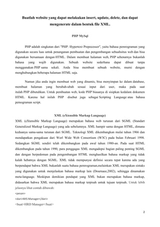 2
Buatlah website yang dapat melakukan insert, update, delete, dan dapat
mengenerate dalam bentuk file XML.
PHP MySql
PHP adalah singkatan dari "PHP: Hypertext Prepocessor", yaitu bahasa pemrograman yang
digunakan secara luas untuk penanganan pembuatan dan pengembangan sebuahsitus web dan bisa
digunakan bersamaan dengan HTML. Dalam membuat halaman web, PHP sebenarnya bukanlah
bahasa yang wajib digunakan. Sebuah website sederhana dapat dibuat tanpa
menggunakan PHP sama sekali. Anda bisa membuat sebuah website, murni dengan
menghubungkan beberapa halaman HTML saja.
Namun jika anda ingin membuat web yang dinamis, bisa menyimpan ke dalam database,
membuat halaman yang berubah-ubah sesuai input dari user, maka pada saat
itulah PHP dibutuhkan. Untuk pembuatan web, kode PHP biasanya di sisipkan kedalam dokumen
HTML. Karena hal inilah PHP disebut juga sebagai Scripting Language atau bahasa
pemograman script.
XML (eXtensible Markup Language)
XML (eXtensible Markup Language) merupakan bahasa web turunan dari SGML (Standart
Generalized Markup Language) yang ada sebelumnya. XML hampir sama dengan HTML, dimana
keduanya sama-sama turunan dari SGML. Teknologi XML dikembangkan mulai tahun 1966 dan
mendapatkan pengakuan dari Worl Wide Web Consortium (W3C) pada bulan Februari 1998.
Sedangkan SGML sendiri telah dikembangkan pada awal tahun 1980-an. Pada saat HTML
dikembangkan pada tahun 1990, para penggagas XML mengadopsi bagian paling penting SGML
dan dengan berpedoman pada pengembangan HTML menghasilkan bahasa markup yang tidak
kalah hebatnya dengan SGML. XML tidak mempunyai definisi secara tepat karena ada yang
berpendapat bahwa XML bukanlah suatu bahasa pemrograman,melainkan XML merupakan sintaks
yang digunakan untuk menjelaskan bahasa markup lain (Dournaee,2002), sehingga dinamakan
meta-language. Meskipun demikian pendapat yang XML bukan merupakan bahasa markup,
didasarkan bahwa XML merupakan bahasa markup terpisah untuk tujuan terpisah. Untuk lebih
jelasnya lihat contah dibawah:
<pesan>
<dari>MIS Manager</dari>
<buat>HRD Manager</buat>
 