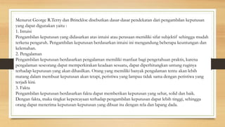 Menurut George R.Terry dan Brinckloe disebutkan dasar-dasar pendekatan dari pengambilan keputusan
yang dapat digunakan yaitu :
1. Intuisi
Pengambilan keputusan yang didasarkan atas intuisi atau perasaan memiliki sifat subjektif sehingga mudah
terkena pengaruh. Pengambilan keputusan berdasarkan intuisi ini mengandung beberapa keuntungan dan
kelemahan.
2. Pengalaman
Pengambilan keputusan berdasarkan pengalaman memiliki manfaat bagi pengetahuan praktis, karena
pengalaman seseorang dapat memperkirakan keadaan sesuatu, dapat diperhitungkan untung ruginya
terhadap keputusan yang akan dihasilkan. Orang yang memiliki banyak pengalaman tentu akan lebih
matang dalam membuat keputusan akan tetapi, peristiwa yang lampau tidak sama dengan peristiwa yang
terjadi kini.
3. Fakta
Pengambilan keputusan berdasarkan fakta dapat memberikan keputusan yang sehat, solid dan baik.
Dengan fakta, maka tingkat kepercayaan terhadap pengambilan keputusan dapat lebih tinggi, sehingga
orang dapat menerima keputusan-keputusan yang dibuat itu dengan rela dan lapang dada.
 