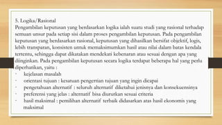 5. Logika/Rasional
Pengambilan keputusan yang berdasarkan logika ialah suatu studi yang rasional terhadap
semuan unsur pada setiap sisi dalam proses pengambilan keputusan. Pada pengambilan
keputusan yang berdasarkan rasional, keputusan yang dihasilkan bersifat objektif, logis,
lebih transparan, konsisten untuk memaksimumkan hasil atau nilai dalam batas kendala
tertentu, sehingga dapat dikatakan mendekati kebenaran atau sesuai dengan apa yang
diinginkan. Pada pengambilan keputusan secara logika terdapat beberapa hal yang perlu
diperhatikan, yaitu :
· kejelasan masalah
· orientasi tujuan : kesatuan pengertian tujuan yang ingin dicapai
· pengetahuan alternatif : seluruh alternatif diketahui jenisnya dan konsekuensinya
· preferensi yang jelas : alternatif bisa diurutkan sesuai criteria
· hasil maksimal : pemilihan alternatif terbaik didasarkan atas hasil ekonomis yang
maksimal
 