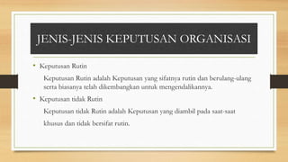 JENIS-JENIS KEPUTUSAN ORGANISASI
• Keputusan Rutin
Keputusan Rutin adalah Keputusan yang sifatnya rutin dan berulang-ulang
serta biasanya telah dikembangkan untuk mengendalikannya.
• Keputusan tidak Rutin
Keputusan tidak Rutin adalah Keputusan yang diambil pada saat-saat
khusus dan tidak bersifat rutin.
 