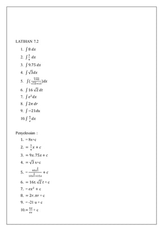 LATIHAN 7.2
1. ∫8 𝑑𝑥
2. ∫
3
4
𝑑𝑥
3. ∫9.75 𝑑𝑥
4. ∫√3𝑑𝑥
5. ∫(
√40
3
√10+15
)𝑑𝑥
6. ∫16 √2 𝑑𝑡
7. ∫ 𝑒2
𝑑𝑥
8. ∫2𝜋 𝑑𝑟
9. ∫−21𝑑𝑢
10.∫
6
𝑒
𝑑𝑥
Penyelesaian :
1. = 8x+c
2. =
3
4
𝑥 + 𝑐
3. = 9𝑥. 75𝑥 + 𝑐
4. = √3 x+c
5. =
40𝑥
2
3
10𝑥
1
2+15𝑥
+ 𝑐
6. = 16𝑡. √2 𝑡 + c
7. = 𝑒𝑥2
+ c
8. = 2𝑟. 𝜋𝑟 + c
9. = -21 u + c
10.=
6𝑥
𝑒𝑥
+ c
 