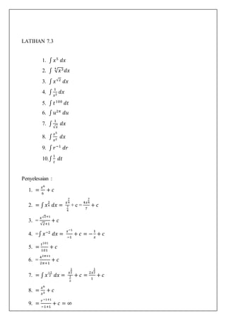 LATIHAN 7.3
1. ∫ 𝑥5
𝑑𝑥
2. ∫ √ 𝑥34
𝑑𝑥
3. ∫ 𝑥√2
𝑑𝑥
4. ∫
1
𝑥2
𝑑𝑥
5. ∫ 𝑡100
𝑑𝑡
6. ∫ 𝑢2𝜋
𝑑𝑢
7. ∫
1
√𝑥
𝑑𝑥
8. ∫
𝑥5
𝑥2
𝑑𝑥
9. ∫ 𝑟−1
𝑑𝑟
10.∫
1
𝑡
𝑑𝑡
Penyelesaian :
1. =
𝑥6
6
+ 𝑐
2. = ∫ 𝑥
3
4 𝑑𝑥 =
𝑥
7
4
7
4
+ c =
4𝑥
7
4
7
+ 𝑐
3. =
𝑥√2+1
√2+1
+ 𝑐
4. =∫ 𝑥−2
𝑑𝑥 =
𝑥−1
−1
+ 𝑐 = −
1
𝑥
+ 𝑐
5. =
𝑡101
101
+ 𝑐
6. =
42𝜋+1
2𝜋+1
+ 𝑐
7. = ∫ 𝑥
−1
2 𝑑𝑥 =
𝑥
1
2
1
2
+ 𝑐 =
2𝑥
1
2
1
+ 𝑐
8. =
𝑥6
𝑥3
+ 𝑐
9. =
𝑟−1+1
−1+1
+ 𝑐 = ∞
 