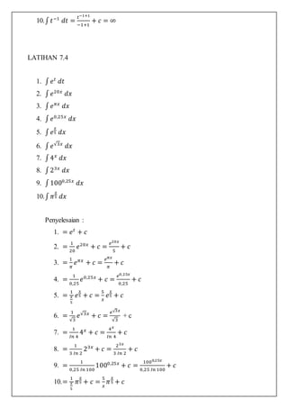 10.∫ 𝑡−1
𝑑𝑡 =
𝑡−1+1
−1+1
+ 𝑐 = ∞
LATIHAN 7.4
1. ∫ 𝑒 𝑡
𝑑𝑡
2. ∫ 𝑒20𝑥
𝑑𝑥
3. ∫ 𝑒 𝜋𝑥
𝑑𝑥
4. ∫ 𝑒0,25𝑥
𝑑𝑥
5. ∫ 𝑒
𝑥
5 𝑑𝑥
6. ∫ 𝑒√3𝑥
𝑑𝑥
7. ∫4 𝑥
𝑑𝑥
8. ∫23𝑥
𝑑𝑥
9. ∫1000,25𝑥
𝑑𝑥
10.∫ 𝜋
𝑥
5 𝑑𝑥
Penyelesaian :
1. = 𝑒 𝑡
+ 𝑐
2. =
1
20
𝑒20𝑥
+ 𝑐 =
𝑒20𝑥
5
+ 𝑐
3. =
1
𝜋
𝑒 𝜋𝑥
+ 𝑐 =
𝑒 𝜋𝑥
𝜋
+ 𝑐
4. =
1
0,25
𝑒0,25𝑥
+ 𝑐 =
𝑒0,25𝑥
0,25
+ 𝑐
5. =
1
𝑥
5
𝑒
𝑥
5 + 𝑐 =
5
𝑥
𝑒
𝑥
5 + 𝑐
6. =
1
√3
𝑒√3𝑥
+ 𝑐 =
𝑒√3𝑥
√3
+ c
7. =
1
𝐼𝑛 4
4 𝑥
+ 𝑐 =
4 𝑥
𝐼𝑛 4
+ 𝑐
8. =
1
3 𝐼𝑛 2
23𝑥
+ 𝑐 =
23𝑥
3 𝐼𝑛 2
+ 𝑐
9. =
1
0,25 𝐼𝑛 100
1000,25𝑥
+ 𝑐 =
1000,25𝑥
0,25 𝐼𝑛 100
+ 𝑐
10.=
1
𝑥
5
𝜋
𝑥
5 + 𝑐 =
5
𝑥
𝜋
𝑥
5 + 𝑐
 