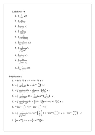 LATIHAN 7.6
1. ∫
1
1+𝜃2
𝑑𝜃
2. ∫
𝑑𝑥
√16−𝑥2
3. ∫
1
49+𝑥2
𝑑𝑥
4. ∫
𝑑𝑡
0,25+𝑡2
5. ∫
𝑑𝑢
√𝑢2(𝑢2−1)
6. ∫
1
|𝑥|√𝑥2−41
𝑑𝑥
7. ∫
1
√
81
100
−𝑥2
𝑑𝑥
8. ∫
1
𝜋2+𝑥2
𝑑𝑥
9. ∫
𝑑𝑡
√𝑡2(𝑡2−
1
4
)
10.∫
1
|𝑥|√𝑥2−7
𝑑𝑥
Penyelesaian :
1. = 𝑡𝑎𝑛−1
𝜃 + 𝑐 = −𝑐𝑜𝑡−1
𝜃 + 𝑐
2. = ∫
1
√42−√𝑥2
𝑑𝑥 = 𝑠𝑖𝑛−1
(
𝑥
4
) + 𝑐
3. = ∫
1
√492+𝑥2
𝑑𝑥 =
1
√49
𝑡𝑎𝑛−1
(
𝑥
√49
) + 𝑐
4. = ∫
1
√0,252+𝑡2
𝑑𝑡 =
1
√0,25
𝑡𝑎𝑛−1
(
𝑡
√0,25
)+ 𝑐
5. = ∫
1
|𝑢|√𝑢2−√12
𝑑𝑢 =
1
1
𝑠𝑒𝑐−1
(
𝑢
1
) + 𝑐 = 𝑠𝑒𝑐−1( 𝑢) + 𝑐
6. = 𝑠𝑒𝑐−1
(
𝑥
41
) + c = - 𝑐𝑠𝑐−1
(
𝑥
41
) + c
7. = ∫
1
√
(9)2
10
−𝑥2
𝑑𝑥 = 𝑠𝑖𝑛−1
(
𝑥
9
10
) + 𝑐 =𝑠𝑖𝑛−1
(
10𝑥
9
) + 𝑐 = −𝑐𝑜𝑠−1
(
10𝑥
9
) + 𝑐
8.
1
𝜋
𝑡𝑎𝑛−1 𝑥
𝜋
+ 𝑐 = −
1
𝜋
𝑐𝑜𝑡−1
(
𝑥
𝜋
)+c
 