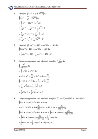 POLITEKNIK MANUFAKTUR NEGERI BANGKA BELITUNG
Tugas 3 MTK2 Page 2
1. Hitunglah ∫ (𝑥12
−
12
𝑥5 + √𝑥103
) 𝑑𝑥
∫(𝑥12
−
12
𝑥5
+ √ 𝑥103
) 𝑑𝑥
= ∫ 𝑥12
− 12𝑥−5
+ 𝑥
10
3 𝑑𝑥
=
1
13
𝑥13
−
12
−4
𝑥−4
+
1
13
3
𝑥
13
3 + 𝐶
=
1
13
𝑥13
+ 3𝑥−4
+
3
13
𝑥
13
3 + 𝐶
=
1
13
𝑥13
+
3
𝑥4
+
3
13
√ 𝑥133
+ 𝐶
2. Hitunglah ∫[cos(7𝑥 − 12) + 𝑠𝑒𝑐2(9𝑥 − 15)] 𝑑𝑥
∫[cos(7𝑥 − 12) + 𝑠𝑒𝑐2(9𝑥 − 15)] 𝑑𝑥
=
1
7
sin(7𝑥 − 12)+
1
9
tan(9𝑥 − 15) + 𝐶
3. Dengan menggunakan cara substitusi hitunglah ∫
𝑥2
√3+𝑥3 𝑑𝑥
∫
𝑥2
√3 + 𝑥3
𝑑𝑥
= ∫ 𝑥2
.(3 + 𝑥3)−
1
2 𝑑𝑥
𝑢 = 3 + 𝑥3
→
𝑑𝑢
𝑑𝑥
= 3𝑥2
→ 𝑑𝑥 =
𝑑𝑢
3𝑥2
∫ 𝑥2
. (3 + 𝑥3)−
1
2 𝑑𝑥 = ∫ 𝑥2
. 𝑢
−
1
2 .
𝑑𝑢
3𝑥2
=
1
3
∫ 𝑢
−
1
2 𝑑𝑢 =
1
3
.
1
1
2
𝑢
1
2 + 𝐶
=
2
3
√ 𝑢 + 𝐶 =
2
3
√3 + 𝑥3 + 𝐶
4. Dengan menggunakan cara substitusi hitunglah ∫(2𝑥 + 2)cos(5𝑥2
+ 10𝑥 + 8) 𝑑𝑥
∫(2𝑥 + 2)cos(5𝑥2
+ 10𝑥 + 8) 𝑑𝑥
𝑢 = 5𝑥2
+ 10𝑥 + 8 →
𝑑𝑢
𝑑𝑥
= 10𝑥 + 10 → 𝑑𝑥 =
𝑑𝑢
10𝑥 + 10
∫(2𝑥 + 2)cos(5𝑥2
+ 10𝑥 + 8) 𝑑𝑥 = ∫(2𝑥 + 2).cos 𝑢 .
𝑑𝑢
10𝑥 + 10
= ∫(2𝑥 + 2).cos 𝑢 .
𝑑𝑢
5(2𝑥 + 2)
=
1
5
∫cos 𝑢 𝑑𝑢
=
1
5
sin 𝑢 + 𝐶 =
1
5
sin(5𝑥2
+ 10𝑥 + 8) + 𝐶
 