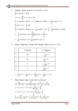 POLITEKNIK MANUFAKTUR NEGERI BANGKA BELITUNG
Tugas 3 MTK2 Page 3
5. Hitunglah integral parsil dari ∫ 2𝑥. sin(12𝑥 + 4) 𝑑𝑥
∫2𝑥. sin(12𝑥 + 4) 𝑑𝑥
𝑢 = 2𝑥 →
𝑑𝑢
𝑑𝑥
= 2 → 𝑑𝑢 = 2𝑑𝑥
𝑑𝑣 = sin(12𝑥 + 4) 𝑑𝑥 → 𝑣 = ∫sin(12𝑥 + 4) 𝑑𝑥 = −
1
12
cos(12𝑥 + 4)
∫ 𝑢. 𝑑𝑣 = 𝑢. 𝑣 − ∫ 𝑣 𝑑𝑢
∫2𝑥. sin(12𝑥 + 4) 𝑑𝑥 = 2𝑥. −
1
12
cos(12𝑥 + 4) − ∫ −
1
12
cos(12𝑥 + 4). 2𝑑𝑥
= −
1
6
𝑥 cos(12𝑥 + 4) + 2 [
1
12
12
sin(12𝑥 + 4)] + 𝐶
= −
1
6
𝑥 cos(12𝑥 + 4) +
1
72
sin(12𝑥 + 4) + 𝐶
6. Dengan menggunakan bantuan table hitunglah integral dari ∫ 𝑥3
𝑒−5𝑥
𝑑𝑥
+ 𝑥3
(turunan) 𝑒−5𝑥
(integral)
- 3𝑥2
−
1
5
𝑒−5𝑥
+ 6𝑥
1
25
𝑒−5𝑥
- 6 −
1
125
𝑒−5𝑥
+ 0
1
625
𝑒−5𝑥
= −
1
5
𝑥3
𝑒−5𝑥
−
3
25
𝑥2
𝑒−5𝑥
−
6
125
𝑥𝑒−5𝑥
−
6
625
𝑒−5𝑥
+ 𝐶
7. Hitung integral fungsi rasional dari ∫
3𝑥
𝑥2−2𝑥−15
𝑑𝑥
3𝑥
𝑥2 − 2𝑥 − 15
=
3𝑥
(𝑥 − 5)(𝑥 + 3)
=
𝐴
( 𝑥 − 5)
+
𝐵
( 𝑥 + 3)
𝑥 − 5 = 0 → 𝑥 = 5 → 𝐴 =
3.5
(5 + 3)
=
15
8
𝑥 + 3 = 0 → 𝑥 = −3 → 𝐵 =
3. −3
(−3 − 5)
=
9
8
∫
3𝑥
𝑥2 − 2𝑥 − 15
𝑑𝑥 = ∫
15
8
( 𝑥 − 5)
𝑑𝑥 + ∫
9
8
( 𝑥 + 3)
𝑑𝑥
 