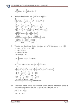 POLITEKNIK MANUFAKTUR NEGERI BANGKA BELITUNG
Tugas 3 MTK2 Page 4
=
15
8
ln| 𝑥 − 5| +
9
8
ln| 𝑥 + 3| + 𝐶
8. Hitunglah integral tentu dari ∫ (𝑥4
+ 5𝑥 +
1
𝑥3)
4
1
𝑑𝑥
∫(𝑥4
+ 5𝑥 +
1
𝑥3
)
4
1
𝑑𝑥 = ∫(𝑥4
+ 5𝑥 + 𝑥−3
)
4
1
𝑑𝑥
=
1
5
𝑥5
+
5
2
𝑥2
−
1
2
𝑥−2
=
1
5
𝑥5
+
5
2
𝑥2
−
1
2𝑥2
= (
1
5
. 45
+
5
2
. 42
−
1
2.42
) − (
1
5
. 15
+
5
2
. 12
−
1
2.12
)
= (
1024
5
+ 40 −
1
32
) − (
1
5
+
5
2
−
1
2
)
=
1024
5
−
1
5
−
1
32
−
4
2
+ 40 =
1023
5
−
1
32
+ 38
=
32736 − 5 + 6080
160
=
38811
160
9. Tentukan luas daerah yang dibatasi oleh kurva 𝑦 = 𝑥2
+ 4dan garis 𝑦 = −𝑥 + 16
𝑦1 = 𝑦2 → 𝑥2
+ 4 = −𝑥 + 16
𝑥2
+ 𝑥 − 12 = 0
( 𝑥 + 4)( 𝑥 − 3) = 0
𝑥 = −4 𝑎𝑡𝑎𝑢 𝑥 = 3
𝐿 = ∫(−𝑥 + 16) − ( 𝑥2
+ 4)
3
−4
𝑑𝑥
= ∫(−𝑥2
− 𝑥 + 12)
3
−4
𝑑𝑥 = −
1
3
𝑥3
−
1
2
𝑥2
+ 12𝑥
= (−
1
3
. 33
−
1
2
. 32
+ 12.3) − (−
1
3
. −43
−
1
2
. −42
+ 12. −4)
= (−9 −
9
2
+ 36) − (
64
3
− 8 − 48)
= 27 −
9
2
−
64
3
+ 56 = −
64
3
−
9
2
+ 83
=
−128 − 27 + 498
6
=
343
6
𝑠𝑎𝑡𝑢𝑎𝑛 𝑙𝑢𝑎𝑠
10. Tentukanlah volume benda yang terbentuk dengan memutar mengelilingi sumbu -y
dari daerah yang dibatasi oleh 𝑦 = 3𝑥, 𝑦 = 𝑥, 𝑦 = 0 dan garis 𝑦 = 3
𝑦 = 3𝑥 → 𝑥 =
1
3
𝑦
𝑦 = 𝑥 → 𝑥 = 𝑦
 
