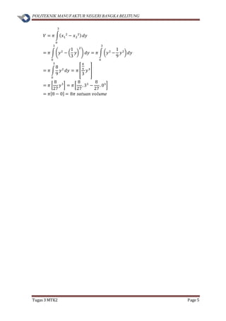 POLITEKNIK MANUFAKTUR NEGERI BANGKA BELITUNG
Tugas 3 MTK2 Page 5
𝑉 = 𝜋 ∫( 𝑥1
2
− 𝑥2
2)
3
0
𝑑𝑦
= 𝜋 ∫(𝑦2
− (
1
3
𝑦)
2
)
3
0
𝑑𝑦 = 𝜋 ∫ (𝑦2
−
1
9
𝑦2
)
3
0
𝑑𝑦
= 𝜋 ∫
8
9
𝑦2
3
0
𝑑𝑦 = 𝜋 [
8
9
3
𝑦3
]
= 𝜋 [
8
27
𝑦3
] = 𝜋 [
8
27
. 33
−
8
27
. 03
]
= 𝜋[8 − 0] = 8𝜋 𝑠𝑎𝑡𝑢𝑎𝑛 𝑣𝑜𝑙𝑢𝑚𝑒
 