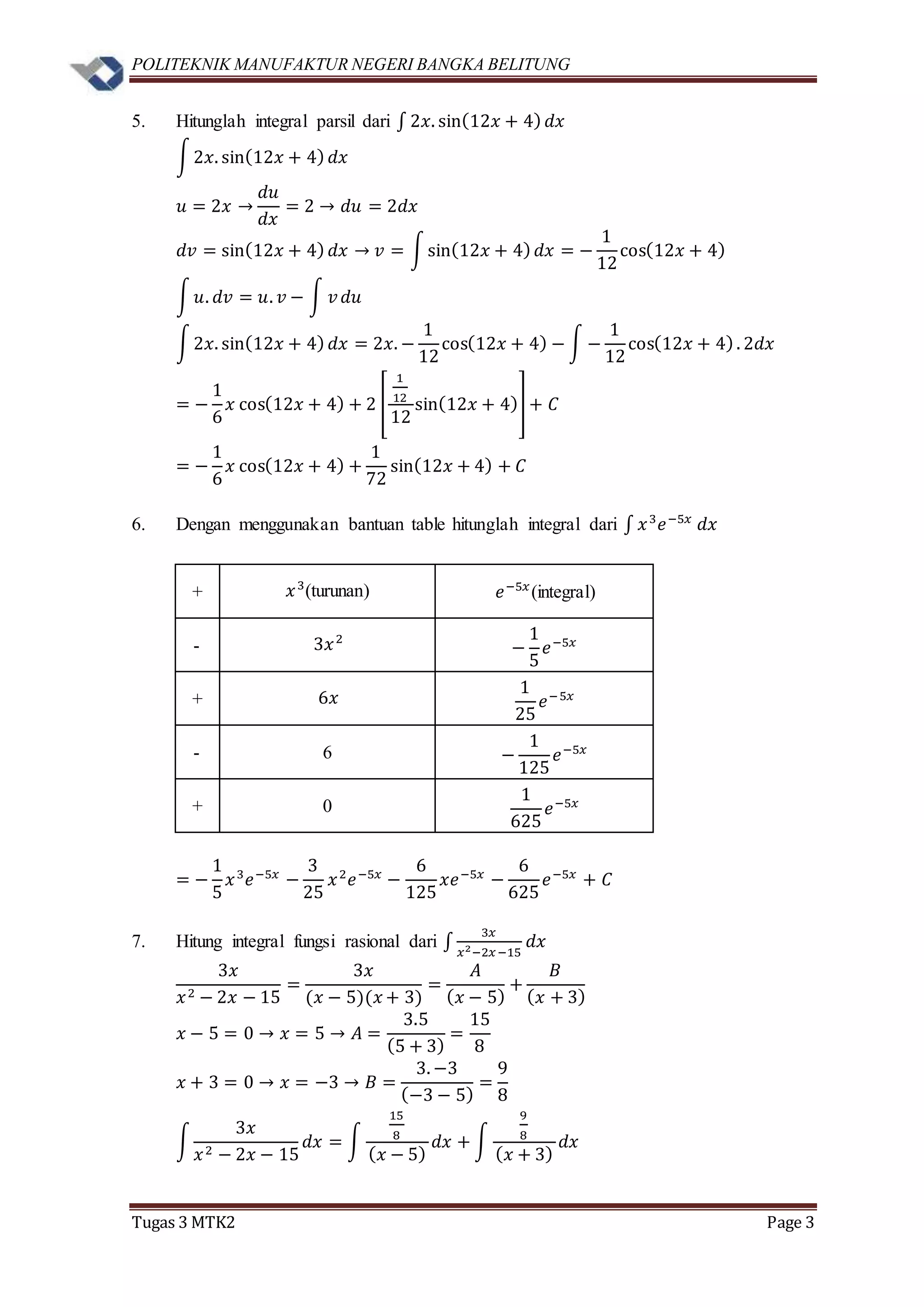 POLITEKNIK MANUFAKTUR NEGERI BANGKA BELITUNG
Tugas 3 MTK2 Page 3
5. Hitunglah integral parsil dari ∫ 2𝑥. sin(12𝑥 + 4) 𝑑𝑥
∫2𝑥. sin(12𝑥 + 4) 𝑑𝑥
𝑢 = 2𝑥 →
𝑑𝑢
𝑑𝑥
= 2 → 𝑑𝑢 = 2𝑑𝑥
𝑑𝑣 = sin(12𝑥 + 4) 𝑑𝑥 → 𝑣 = ∫sin(12𝑥 + 4) 𝑑𝑥 = −
1
12
cos(12𝑥 + 4)
∫ 𝑢. 𝑑𝑣 = 𝑢. 𝑣 − ∫ 𝑣 𝑑𝑢
∫2𝑥. sin(12𝑥 + 4) 𝑑𝑥 = 2𝑥. −
1
12
cos(12𝑥 + 4) − ∫ −
1
12
cos(12𝑥 + 4). 2𝑑𝑥
= −
1
6
𝑥 cos(12𝑥 + 4) + 2 [
1
12
12
sin(12𝑥 + 4)] + 𝐶
= −
1
6
𝑥 cos(12𝑥 + 4) +
1
72
sin(12𝑥 + 4) + 𝐶
6. Dengan menggunakan bantuan table hitunglah integral dari ∫ 𝑥3
𝑒−5𝑥
𝑑𝑥
+ 𝑥3
(turunan) 𝑒−5𝑥
(integral)
- 3𝑥2
−
1
5
𝑒−5𝑥
+ 6𝑥
1
25
𝑒−5𝑥
- 6 −
1
125
𝑒−5𝑥
+ 0
1
625
𝑒−5𝑥
= −
1
5
𝑥3
𝑒−5𝑥
−
3
25
𝑥2
𝑒−5𝑥
−
6
125
𝑥𝑒−5𝑥
−
6
625
𝑒−5𝑥
+ 𝐶
7. Hitung integral fungsi rasional dari ∫
3𝑥
𝑥2−2𝑥−15
𝑑𝑥
3𝑥
𝑥2 − 2𝑥 − 15
=
3𝑥
(𝑥 − 5)(𝑥 + 3)
=
𝐴
( 𝑥 − 5)
+
𝐵
( 𝑥 + 3)
𝑥 − 5 = 0 → 𝑥 = 5 → 𝐴 =
3.5
(5 + 3)
=
15
8
𝑥 + 3 = 0 → 𝑥 = −3 → 𝐵 =
3. −3
(−3 − 5)
=
9
8
∫
3𝑥
𝑥2 − 2𝑥 − 15
𝑑𝑥 = ∫
15
8
( 𝑥 − 5)
𝑑𝑥 + ∫
9
8
( 𝑥 + 3)
𝑑𝑥
 
