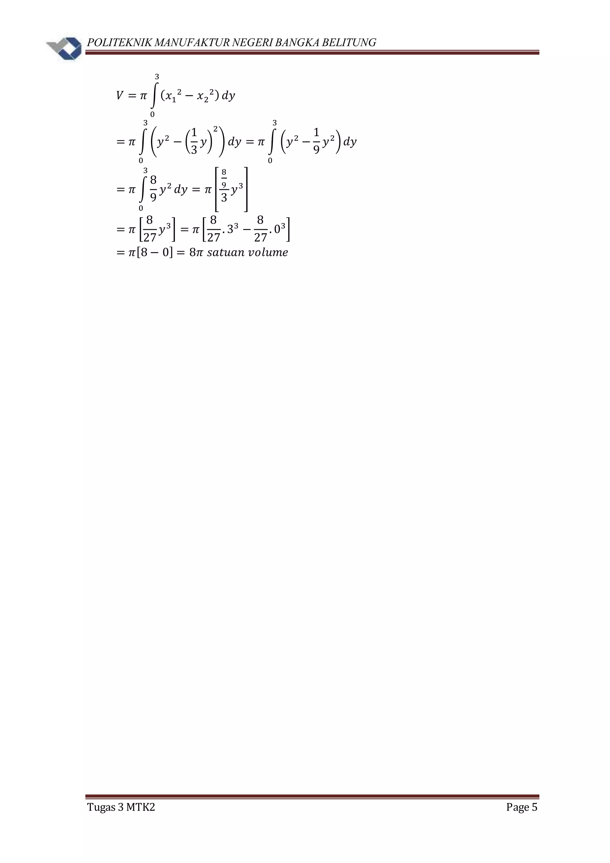 POLITEKNIK MANUFAKTUR NEGERI BANGKA BELITUNG
Tugas 3 MTK2 Page 5
𝑉 = 𝜋 ∫( 𝑥1
2
− 𝑥2
2)
3
0
𝑑𝑦
= 𝜋 ∫(𝑦2
− (
1
3
𝑦)
2
)
3
0
𝑑𝑦 = 𝜋 ∫ (𝑦2
−
1
9
𝑦2
)
3
0
𝑑𝑦
= 𝜋 ∫
8
9
𝑦2
3
0
𝑑𝑦 = 𝜋 [
8
9
3
𝑦3
]
= 𝜋 [
8
27
𝑦3
] = 𝜋 [
8
27
. 33
−
8
27
. 03
]
= 𝜋[8 − 0] = 8𝜋 𝑠𝑎𝑡𝑢𝑎𝑛 𝑣𝑜𝑙𝑢𝑚𝑒
 