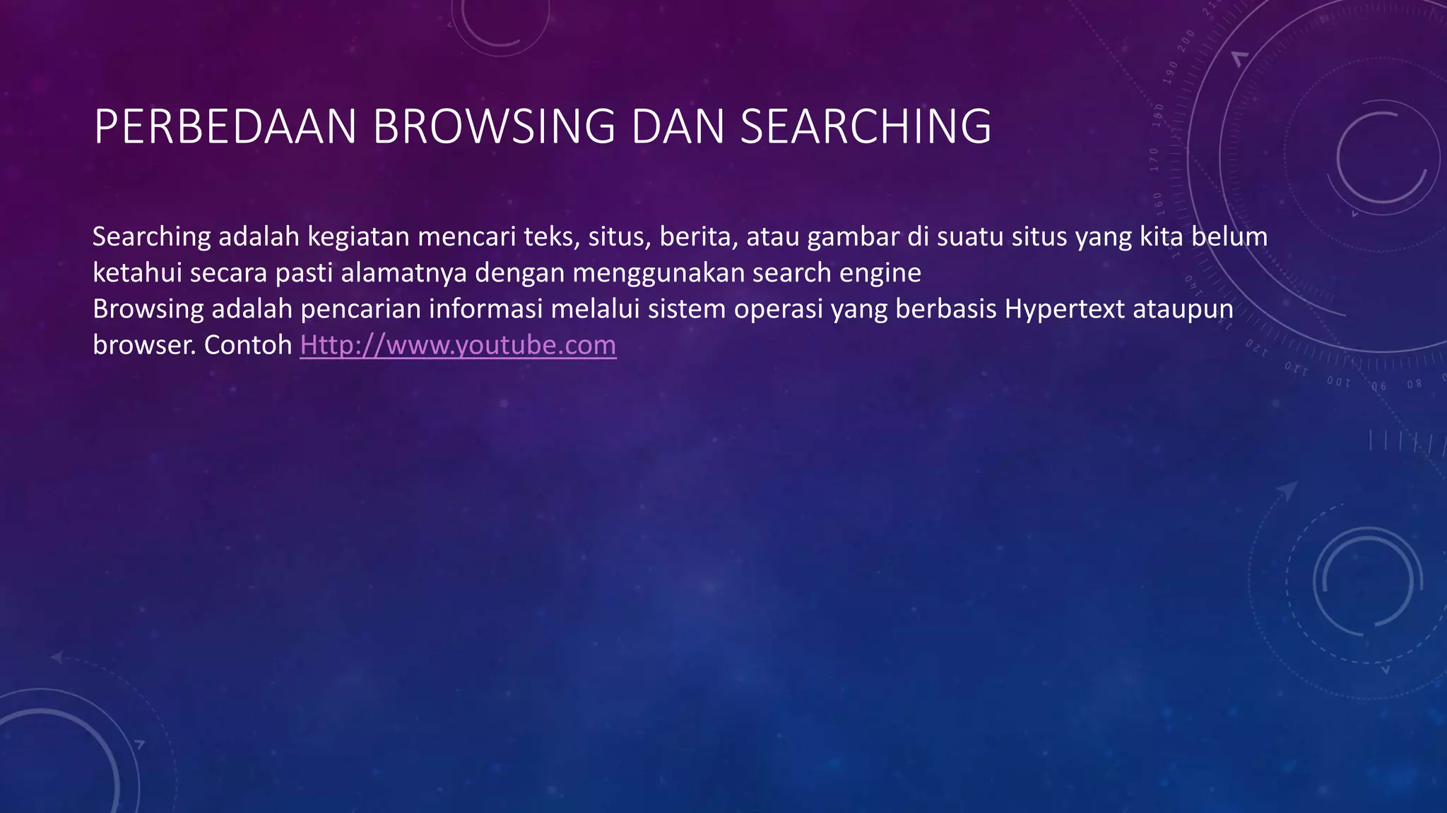 PERBEDAAN BROWSING DAN SEARCHING
Searching adalah kegiatan mencari teks, situs, berita, atau gambar di suatu situs yang kita belum
ketahui secara pasti alamatnya dengan menggunakan search engine
Browsing adalah pencarian informasi melalui sistem operasi yang berbasis Hypertext ataupun
browser. Contoh Http://www.youtube.com
 
