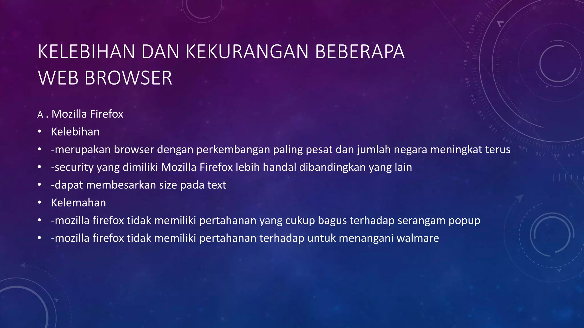 KELEBIHAN DAN KEKURANGAN BEBERAPA
WEB BROWSER
A . Mozilla Firefox
• Kelebihan
• -merupakan browser dengan perkembangan paling pesat dan jumlah negara meningkat terus
• -security yang dimiliki Mozilla Firefox lebih handal dibandingkan yang lain
• -dapat membesarkan size pada text
• Kelemahan
• -mozilla firefox tidak memiliki pertahanan yang cukup bagus terhadap serangam popup
• -mozilla firefox tidak memiliki pertahanan terhadap untuk menangani walmare
 
