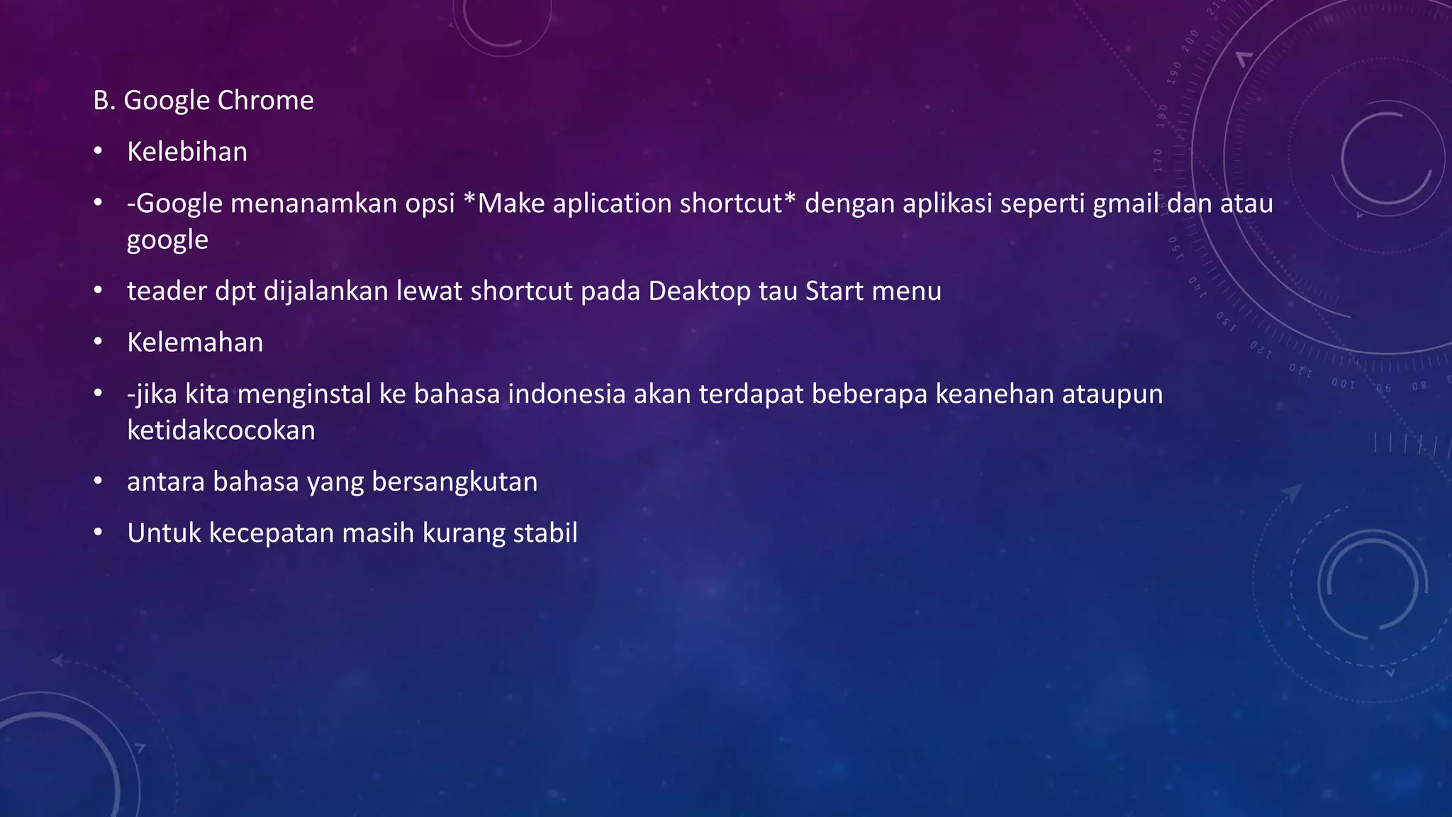 B. Google Chrome
• Kelebihan
• -Google menanamkan opsi *Make aplication shortcut* dengan aplikasi seperti gmail dan atau
google
• teader dpt dijalankan lewat shortcut pada Deaktop tau Start menu
• Kelemahan
• -jika kita menginstal ke bahasa indonesia akan terdapat beberapa keanehan ataupun
ketidakcocokan
• antara bahasa yang bersangkutan
• Untuk kecepatan masih kurang stabil
 