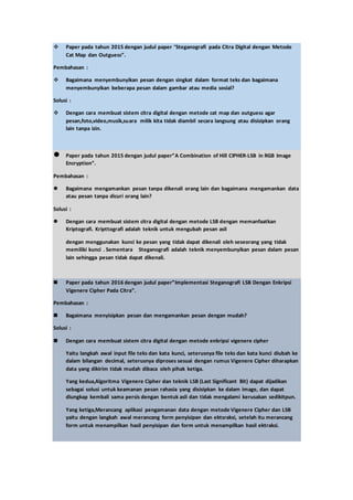  Paper pada tahun 2015 dengan judul paper “Steganografi pada Citra Digital dengan Metode
Cat Map dan Outguess”.
Pembahasan :
 Bagaimana menyembunyikan pesan dengan singkat dalam format teks dan bagaimana
menyembunyikan beberapa pesan dalam gambar atau media sosial?
Solusi :
 Dengan cara membuat sistem citra digital dengan metode cat map dan outguess agar
pesan,foto,video,musik,suara milik kita tidak diambil secara langsung atau disisipkan orang
lain tanpa izin.
 Paper pada tahun 2015 dengan judul paper”A Combination of Hill CIPHER-LSB in RGB Image
Encryption”.
Pembahasan :
 Bagaimana mengamankan pesan tanpa dikenali orang lain dan bagaimana mengamankan data
atau pesan tanpa dicuri orang lain?
Solusi :
 Dengan cara membuat sistem citra digital dengan metode LSB dengan memanfaatkan
Kriptografi. Kripttografi adalah teknik untuk mengubah pesan asli
dengan menggunakan kunci ke pesan yang tidak dapat dikenali oleh seseorang yang tidak
memiliki kunci . Sementara Steganografi adalah teknik menyembunyikan pesan dalam pesan
lain sehingga pesan tidak dapat dikenali.
 Paper pada tahun 2016 dengan judul paper”Implementasi Steganografi LSB Dengan Enkripsi
Vigenere Cipher Pada Citra”.
Pembahasan :
 Bagaimana menyisipkan pesan dan mengamankan pesan dengan mudah?
Solusi :
 Dengan cara membuat sistem citra digital dengan metode enkripsi vigenere cipher
Yaitu langkah awal input file teks dan kata kunci, seterusnya file teks dan kata kunci diubah ke
dalam bilangan decimal, seterusnya diproses sesuai dengan rumus Vigenere Cipher diharapkan
data yang dikirim tidak mudah dibaca oleh pihak ketiga.
Yang kedua,Algoritma Vigenere Cipher dan teknik LSB (Last Significant Bit) dapat dijadikan
sebagai solusi untuk keamanan pesan rahasia yang disisipkan ke dalam image, dan dapat
diungkap kembali sama persis dengan bentuk asli dan tidak mengalami kerusakan sedikitpun.
Yang ketiga,Merancang aplikasi pengamanan data dengan metode Vigenere Cipher dan LSB
yaitu dengan langkah awal merancang form penyisipan dan ektsraksi, setelah itu merancang
form untuk menampilkan hasil penyisipan dan form untuk menampilkan hasil ektraksi.
 