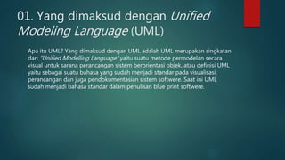 01. Yang dimaksud dengan Unified
Modeling Language (UML)
Apa itu UML? Yang dimaksud dengan UML adalah UML merupakan singkatan
dari “Unified Modelling Language” yaitu suatu metode permodelan secara
visual untuk sarana perancangan sistem berorientasi objek, atau definisi UML
yaitu sebagai suatu bahasa yang sudah menjadi standar pada visualisasi,
perancangan dan juga pendokumentasian sistem softwere. Saat ini UML
sudah menjadi bahasa standar dalam penulisan blue print softwere.
 
