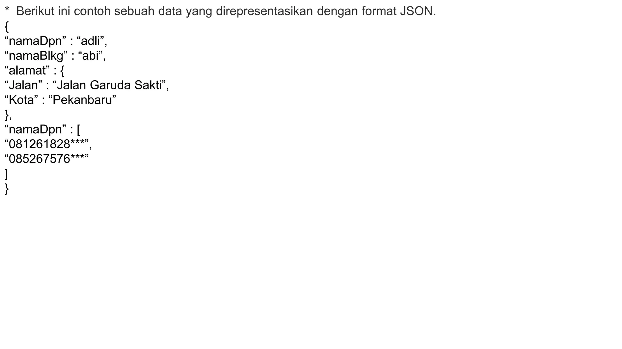 * Berikut ini contoh sebuah data yang direpresentasikan dengan format JSON.
{
“namaDpn” : “adli”,
“namaBlkg” : “abi”,
“alamat” : {
“Jalan” : “Jalan Garuda Sakti”,
“Kota” : “Pekanbaru”
},
“namaDpn” : [
“081261828***”,
“085267576***”
]
}
 