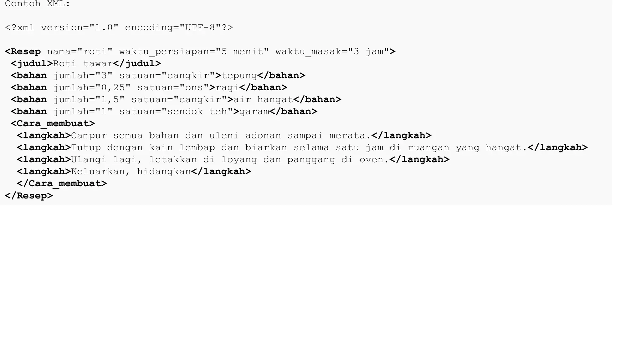 Contoh XML:
<?xml version="1.0" encoding="UTF-8"?>
<Resep nama="roti" waktu_persiapan="5 menit" waktu_masak="3 jam">
<judul>Roti tawar</judul>
<bahan jumlah="3" satuan="cangkir">tepung</bahan>
<bahan jumlah="0,25" satuan="ons">ragi</bahan>
<bahan jumlah="1,5" satuan="cangkir">air hangat</bahan>
<bahan jumlah="1" satuan="sendok teh">garam</bahan>
<Cara_membuat>
<langkah>Campur semua bahan dan uleni adonan sampai merata.</langkah>
<langkah>Tutup dengan kain lembap dan biarkan selama satu jam di ruangan yang hangat.</langkah>
<langkah>Ulangi lagi, letakkan di loyang dan panggang di oven.</langkah>
<langkah>Keluarkan, hidangkan</langkah>
</Cara_membuat>
</Resep>
 