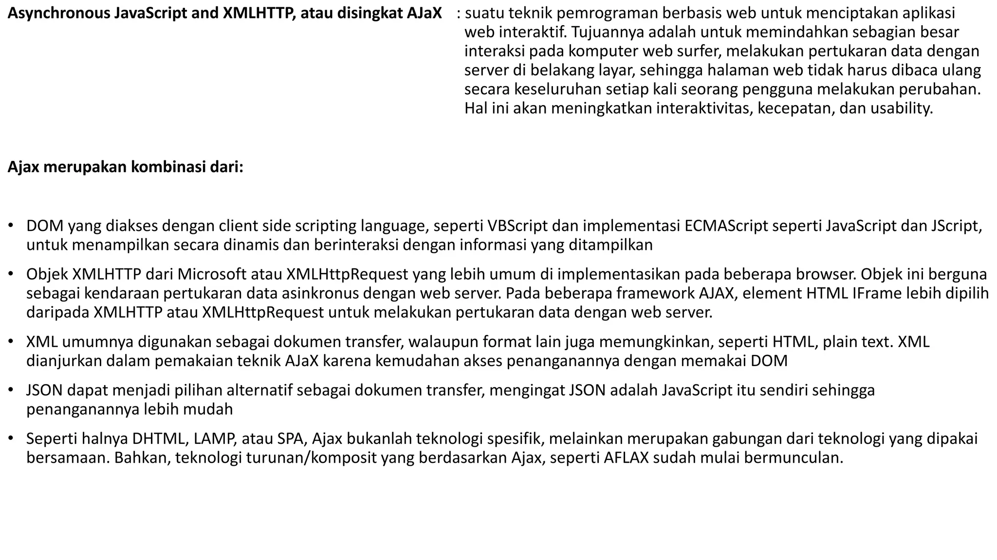 Asynchronous JavaScript and XMLHTTP, atau disingkat AJaX : suatu teknik pemrograman berbasis web untuk menciptakan aplikasi
web interaktif. Tujuannya adalah untuk memindahkan sebagian besar
interaksi pada komputer web surfer, melakukan pertukaran data dengan
server di belakang layar, sehingga halaman web tidak harus dibaca ulang
secara keseluruhan setiap kali seorang pengguna melakukan perubahan.
Hal ini akan meningkatkan interaktivitas, kecepatan, dan usability.
Ajax merupakan kombinasi dari:
• DOM yang diakses dengan client side scripting language, seperti VBScript dan implementasi ECMAScript seperti JavaScript dan JScript,
untuk menampilkan secara dinamis dan berinteraksi dengan informasi yang ditampilkan
• Objek XMLHTTP dari Microsoft atau XMLHttpRequest yang lebih umum di implementasikan pada beberapa browser. Objek ini berguna
sebagai kendaraan pertukaran data asinkronus dengan web server. Pada beberapa framework AJAX, element HTML IFrame lebih dipilih
daripada XMLHTTP atau XMLHttpRequest untuk melakukan pertukaran data dengan web server.
• XML umumnya digunakan sebagai dokumen transfer, walaupun format lain juga memungkinkan, seperti HTML, plain text. XML
dianjurkan dalam pemakaian teknik AJaX karena kemudahan akses penanganannya dengan memakai DOM
• JSON dapat menjadi pilihan alternatif sebagai dokumen transfer, mengingat JSON adalah JavaScript itu sendiri sehingga
penanganannya lebih mudah
• Seperti halnya DHTML, LAMP, atau SPA, Ajax bukanlah teknologi spesifik, melainkan merupakan gabungan dari teknologi yang dipakai
bersamaan. Bahkan, teknologi turunan/komposit yang berdasarkan Ajax, seperti AFLAX sudah mulai bermunculan.
 