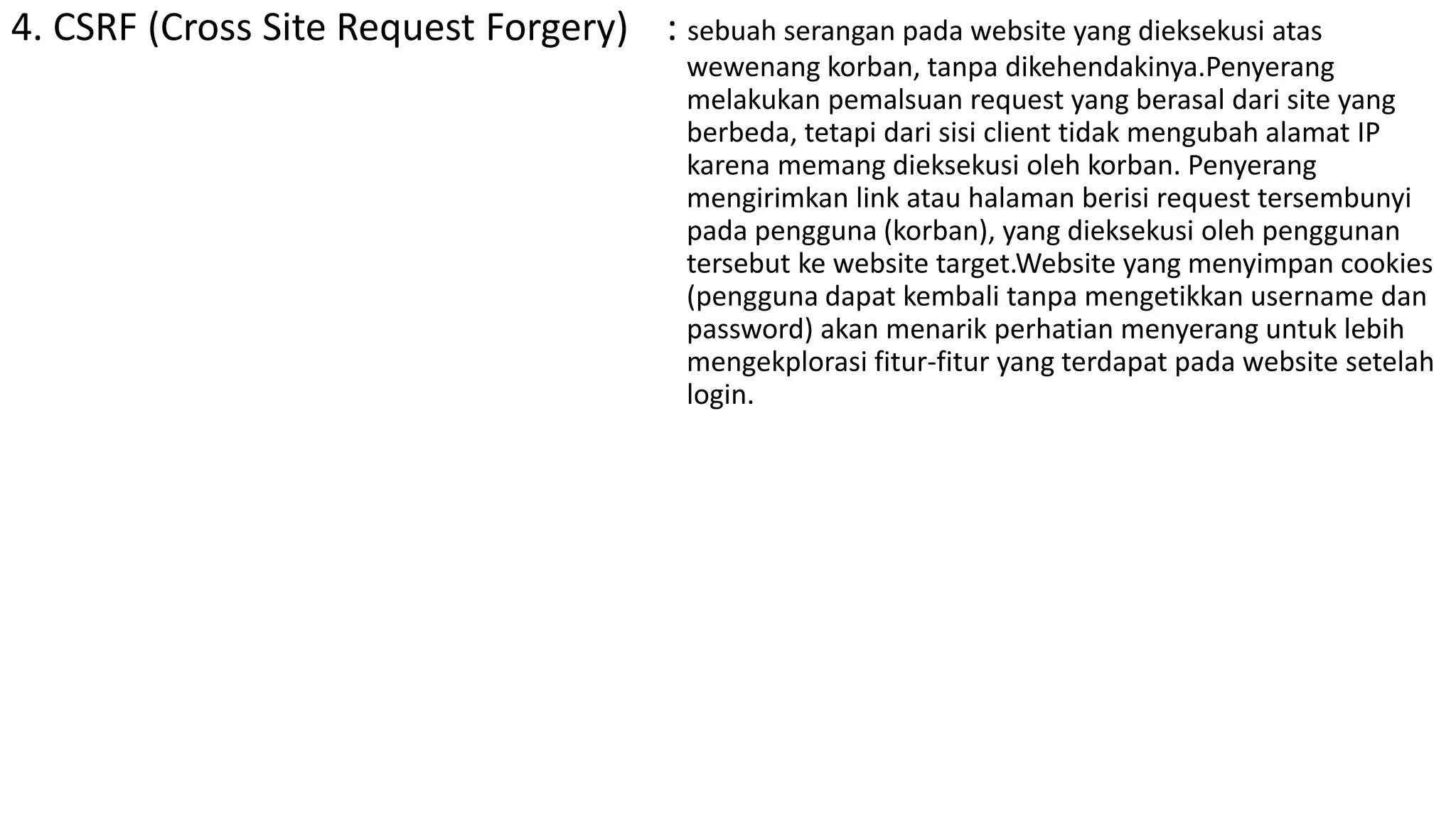 4. CSRF (Cross Site Request Forgery) : sebuah serangan pada website yang dieksekusi atas
wewenang korban, tanpa dikehendakinya.Penyerang
melakukan pemalsuan request yang berasal dari site yang
berbeda, tetapi dari sisi client tidak mengubah alamat IP
karena memang dieksekusi oleh korban. Penyerang
mengirimkan link atau halaman berisi request tersembunyi
pada pengguna (korban), yang dieksekusi oleh penggunan
tersebut ke website target.Website yang menyimpan cookies
(pengguna dapat kembali tanpa mengetikkan username dan
password) akan menarik perhatian menyerang untuk lebih
mengekplorasi fitur-fitur yang terdapat pada website setelah
login.
 