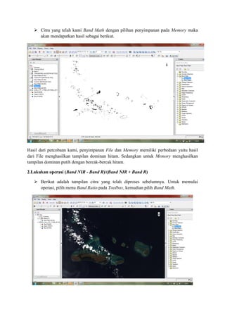  Citra yang telah kami Band Math dengan pilihan penyimpanan pada Memory maka
akan mendapatkan hasil sebagai berikut.
Hasil dari percobaan kami, penyimpanan File dan Memory memiliki perbedaan yaitu hasil
dari File menghasilkan tampilan dominan hitam. Sedangkan untuk Memory menghasilkan
tampilan dominan putih dengan bercak-bercak hitam.
2.Lakukan operasi (Band NIR - Band R)/(Band NIR + Band R)
 Berikut adalah tampilan citra yang telah diproses sebelumnya. Untuk memulai
operasi, pilih menu Band Ratio pada Toolbox, kemudian pilih Band Math.
 