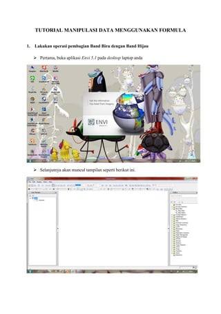 TUTORIAL MANIPULASI DATA MENGGUNAKAN FORMULA
1. Lakukan operasi pembagian Band Biru dengan Band Hijau
 Pertama, buka aplikasi Envi 5.1 pada desktop laptop anda
 Selanjutnya akan muncul tampilan seperti berikut ini.
 
