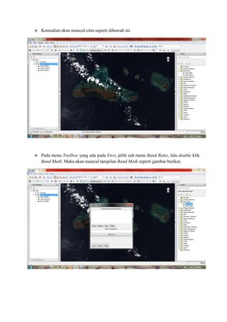  Kemudian akan muncul citra seperti dibawah ini
 Pada menu Toolbox yang ada pada Envi, pilih sub menu Band Ratio, lalu double klik
Band Math. Maka akan muncul tampilan Band Math seperti gambar berikut.
 
