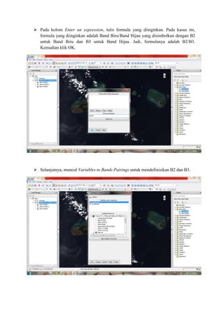  Pada kolom Enter an expression, tulis formula yang diinginkan. Pada kasus ini,
formula yang diinginkan adalah Band Biru/Band Hijau yang disimbolkan dengan B2
untuk Band Biru dan B3 untuk Band Hijau. Jadi, formulanya adalah B2/B3.
Kemudian klik OK.
 Selanjutnya, muncul Variables to Bands Pairings untuk mendefinisikan B2 dan B3.
 