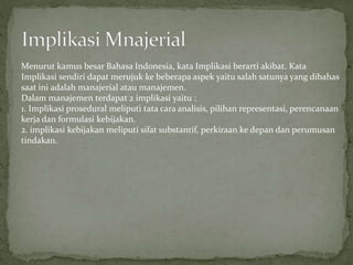 Menurut kamus besar Bahasa Indonesia, kata Implikasi berarti akibat. Kata
Implikasi sendiri dapat merujuk ke beberapa aspek yaitu salah satunya yang dibahas
saat ini adalah manajerial atau manajemen.
Dalam manajemen terdapat 2 implikasi yaitu :
1. Implikasi prosedural meliputi tata cara analisis, pilihan representasi, perencanaan
kerja dan formulasi kebijakan.
2. implikasi kebijakan meliputi sifat substantif, perkiraan ke depan dan perumusan
tindakan.
 