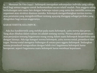5. Menurut De Vito (1997) : kelompok merupakan sekumpulan individu yang cukup
kecil bagi semua anggota untuk berkomunikasi secara relatif mudah. Para anggota saling
berhubungan satu sama lain dengan beberapa tujuan yang sama dan memiliki semacam
organisasi atau struktur diantara mereka. Kelompok mengembangkan norma-norma,
atau peraturan yang mengidentifikasi tentang apayang dianggap sebagai perilaku yang
diinginkan bagi semua anggotanya.
KARAKTERISTIK KELOMPOK :
Ada dua karakteristik yang melekat pada suatu kelompok, yaitu norma dan peran.
Yang akan dibahas dalam tulisan ini adalah tentang norma. Norma adalah persetujuan
atau perjanjian tentang bagaimana orang-orang dalam suatu kelompok berperilaku satu
dengan lainnya. Ada tiga kategori norma kelompok, yaitu norma sosial, prosedural dan
tugas. Norma sosial mengatur hubungan di antara para nggota kelompok. Sedangkan
norma prosedural menguraikan dengan lebih rinci bagaimana kelompok harus
beroperasi, seperti bagaimana suatu kelompok harus membuat keputusan.
 