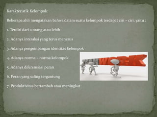 Karakteristik Kelompok:
Beberapa ahli mengatakan bahwa dalam suatu kelompok terdapat ciri – ciri, yaitu :
1. Terdiri dari 2 orang atau lebih
2. Adanya interaksi yang terus menerus
3. Adanya pengembangan identitas kelompok
4. Adanya norma – norma kelompok
5. Adanya diferensiasi peran
6. Peran yang saling tergantung
7. Produktivitas bertambah atau meningkat
 