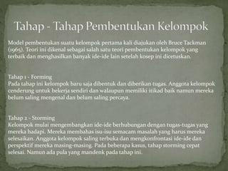 Model pembentukan suatu kelompok pertama kali diajukan oleh Bruce Tackman
(1965). Teori ini dikenal sebagai salah satu teori pembentukan kelompok yang
terbaik dan menghasilkan banyak ide-ide lain setelah kosep ini dicetuskan.
Tahap 1 - Forming
Pada tahap ini kelompok baru saja dibentuk dan diberikan tugas. Anggota kelompok
cenderung untuk bekerja sendiri dan walaupun memiliki itikad baik namun mereka
belum saling mengenal dan belum saling percaya.
Tahap 2 - Storming
Kelompok mulai mengembangkan ide-ide berhubungan dengan tugas-tugas yang
mereka hadapi. Mereka membahas isu-isu semacam masalah yang harus mereka
selesaikan. Anggota kelompok saling terbuka dan mengkonfrontasi ide-ide dan
perspektif mereka masing-masing. Pada beberapa kasus, tahap storming cepat
selesai. Namun ada pula yang mandenk pada tahap ini.
 