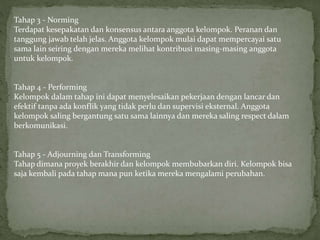 Tahap 3 - Norming
Terdapat kesepakatan dan konsensus antara anggota kelompok. Peranan dan
tanggung jawab telah jelas. Anggota kelompok mulai dapat mempercayai satu
sama lain seiring dengan mereka melihat kontribusi masing-masing anggota
untuk kelompok.
Tahap 4 - Performing
Kelompok dalam tahap ini dapat menyelesaikan pekerjaan dengan lancar dan
efektif tanpa ada konflik yang tidak perlu dan supervisi eksternal. Anggota
kelompok saling bergantung satu sama lainnya dan mereka saling respect dalam
berkomunikasi.
Tahap 5 - Adjourning dan Transforming
Tahap dimana proyek berakhir dan kelompok membubarkan diri. Kelompok bisa
saja kembali pada tahap mana pun ketika mereka mengalami perubahan.
 