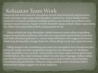 Teamwork atau kerja sama tim merupakan bentuk kerja kelompok yang bertujuan
untuk mencapai target yang sudah disepakati sebelumnya. Harus disadari bahwa
teamwork merupakan peleburan berbagai pribadi yang menjadi satu pribadi untuk
mencpai tujuan bersama. Tujuan tersebut bukanlah tujuan pribadi, bukan tujuan ketua
tim, bukan pula tujuan dari pribadi paling populer di tim.
Dalam sebuah tim yang dibutuhkan adalah kemauan untuk saling bergandeng-
tangan menyelesaikan pekerjaan. Bisa jadi satu orang tidak menyelesaikan pekerjaan
atau tidak ahli dalam pekerjaan A, namun dapat dikerjakan oleh anggota tim lainnya.
Inilah yang dimaksudkan dengan kerja tim, beban dibagi untuk satu tujuan bersama.
Saling mengerti dan mendukung satu sama lain merupakan kunci kesuksesan dari
teamwork. Jangan pernah mengabaikan pengertian dan dukungan ini. Meskipun
terjadi perselisihan antar pribadi, namun dalam tim harus segera menyingkirkannya
terlebih dahulu. Bila tidak kehidupan dalam tim jelas akan terganggu. Bahkan dalam
satu tim bisa jadi berasal dari latar belakang divisi yang berbeda yang terkadang
menyimpan pula perselisihan. Makanya sangat penting untuk menyadari bahwa
kebersamaan sebagai anggota tim di atas segalanya.
 