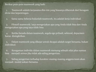Berikut poin-poin teamwork yang baik:
1. Teamwork adalah kerjasama dlm tim yang biasanya dibentuk dari beragam
divisi dan kepentingan.
2. Sama-sama bekerja bukanlah teamwork, itu adalah kerja individual.
3. Filosofi teamwork: ‘saya mengerjakan apa yang Anda tidak bisa dan Anda
mengerjakan apa yang saya tidak bisa.
4. Ketika berada dalam teamwork, segala ego pribadi, sektoral, deparmen
harus disingkirkan.
5. Dalam teamwork yang dikejar untuk dicapai adalah target bersama, bukan
individual.
6. Keragaman individu dalam teamwork memang sebuah nilai plus namun
bisa menjadi minus jika tidak ada saling pengertian.
7. Saling pengertian terhadap karakter masing-masing anggota team akan
menjadi modal sukses bersama.
 