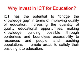 Why Invest in ICT for Education?
ICT has the potential to “bridge the
knowledge gap” in terms of improving quality
of education, increasing the quantity of
quality educational opportunities, making
knowledge building possible through
borderless and boundless accessibility to
resources and people, and reaching
populations in remote areas to satisfy their
basic right to education.
 