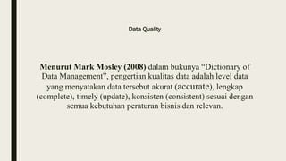 Data Quality
Menurut Mark Mosley (2008) dalam bukunya “Dictionary of
Data Management”, pengertian kualitas data adalah level data
yang menyatakan data tersebut akurat (accurate), lengkap
(complete), timely (update), konsisten (consistent) sesuai dengan
semua kebutuhan peraturan bisnis dan relevan.
 