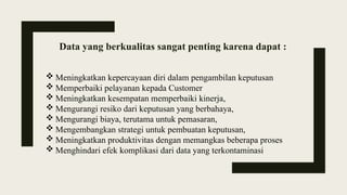 Data yang berkualitas sangat penting karena dapat :
 Meningkatkan kepercayaan diri dalam pengambilan keputusan
 Memperbaiki pelayanan kepada Customer
 Meningkatkan kesempatan memperbaiki kinerja,
 Mengurangi resiko dari keputusan yang berbahaya,
 Mengurangi biaya, terutama untuk pemasaran,
 Mengembangkan strategi untuk pembuatan keputusan,
 Meningkatkan produktivitas dengan memangkas beberapa proses
 Menghindari efek komplikasi dari data yang terkontaminasi
 