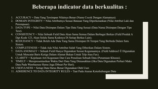 Beberapa indicator data berkualitas :
1. ACCURACY = Data Yang Tersimpan Nilainya Benar (Name Cocok Dengan Alamatnya).
2. DOMAIN INTEGRITY = Nilai Attributnya Sesuai Batasan Yang Diperkenankan (Nilai Attribut Laki dan
Perempuan).
3. DATA TYPE = Nilai Data Disimpan Dalam Tipe Data Yang Sesuai (Data Nama Disimpan Dengan Tipe
Text).
4. CONSISTENCY = Nilai Sebuah Field Data Akan Sama Semua Dalam Berbagai Berkas (Field Produk A
Dgn Kode 123, Akan Selalu Sama Kodenya Di Setiap Berkas Lain).
5. REDUDANCY = Tidak Boleh Ada Data Yang Sama Disimpan Di Tempat Yang Berbeda Dalam Satu
Sistem.
6. COMPLETENESS = Tidak Ada Nilai Atttribut Salah Yang Diberikan Dalam Sistem.
7. DATAANOMALY = Sebuah Field Hanya Digunakan Sesuai Kegunaannya. (Field Address3 È Digunakan
Untuk Mencatat Baris Ketiga Dalam Alamat Bukan Untuk Telp Atau Fax).
8. CLARITY = Kejelasan Arti Kegunaan Dan Cara Penulisan Sebuah Data (Penamaan Khusus).
9. TIMELY = Merepresentasikan Waktu Dari Data Yang Dimasukkan (Jika Data Digunakan Perhari Maka
Data Pada Warehaouse Harus Juga Dibuat Per Hari).
10. USEFULNESS = Setiap Data Harus Benar Digunakan Oleh User.
11. ADHERENCE TO DATA INTEGRITY RULES = Taat Pada Aturan Keterhubungan Data
 