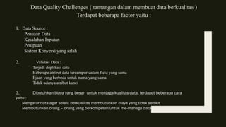 Data Quality Challenges ( tantangan dalam membuat data berkualitas )
Terdapat beberapa factor yaitu :
1. Data Source :
Penuaan Data
Kesalahan Inputan
Penipuan
Sistem Konversi yang salah
2. Validasi Data :
Terjadi duplikasi data
Beberapa atribut data tercampur dalam field yang sama
Ejaan yang berbeda untuk nama yang sama
Tidak adanya atribut kunci
3. Dibutuhkan biaya yang besar untuk menjaga kualitas data, terdapat beberapa cara
yaitu :
Mengatur data agar selalu berkualitas membutuhkan biaya yang tidak sedikit
Membutuhkan orang – orang yang berkompeten untuk me-manage data
 