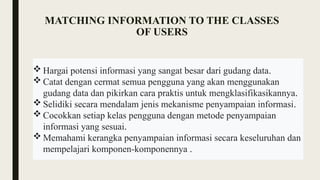 MATCHING INFORMATION TO THE CLASSES
OF USERS
 Hargai potensi informasi yang sangat besar dari gudang data.
 Catat dengan cermat semua pengguna yang akan menggunakan
gudang data dan pikirkan cara praktis untuk mengklasifikasikannya.
 Selidiki secara mendalam jenis mekanisme penyampaian informasi.
 Cocokkan setiap kelas pengguna dengan metode penyampaian
informasi yang sesuai.
 Memahami kerangka penyampaian informasi secara keseluruhan dan
mempelajari komponen-komponennya .
 