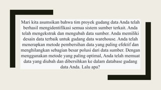 Mari kita asumsikan bahwa tim proyek gudang data Anda telah
berhasil mengidentifikasi semua sistem sumber terkait. Anda
telah mengekstrak dan mengubah data sumber. Anda memiliki
desain data terbaik untuk gudang data warehouse. Anda telah
menerapkan metode pembersihan data yang paling efektif dan
menghilangkan sebagian besar polusi dari data sumber. Dengan
menggunakan metode yang paling optimal, Anda telah memuat
data yang diubah dan dibersihkan ke dalam database gudang
data Anda. Lalu apa?
 